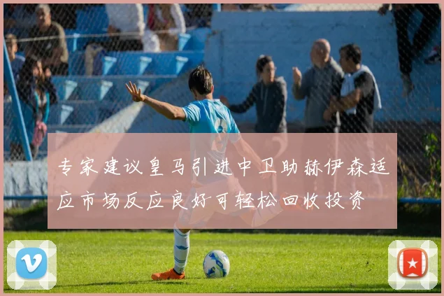 专家建议皇马引进中卫助赫伊森适应市场反应良好可轻松回收投资