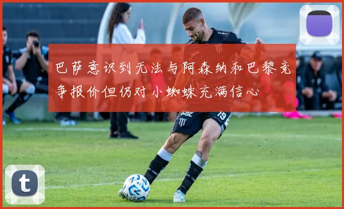巴萨意识到无法与阿森纳和巴黎竞争报价但仍对小蜘蛛充满信心