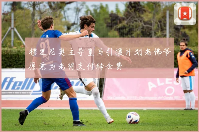 穆里尼奥主导皇马引援计划老佛爷愿意为老将支付转会费