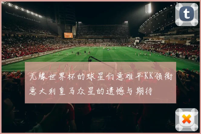 无缘世界杯的球星们意难平KK领衔意大利皇马众星的遗憾与期待