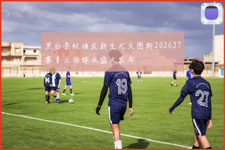 黑白条纹焕发新生尤文图斯202627赛季主场球衣盛大发布