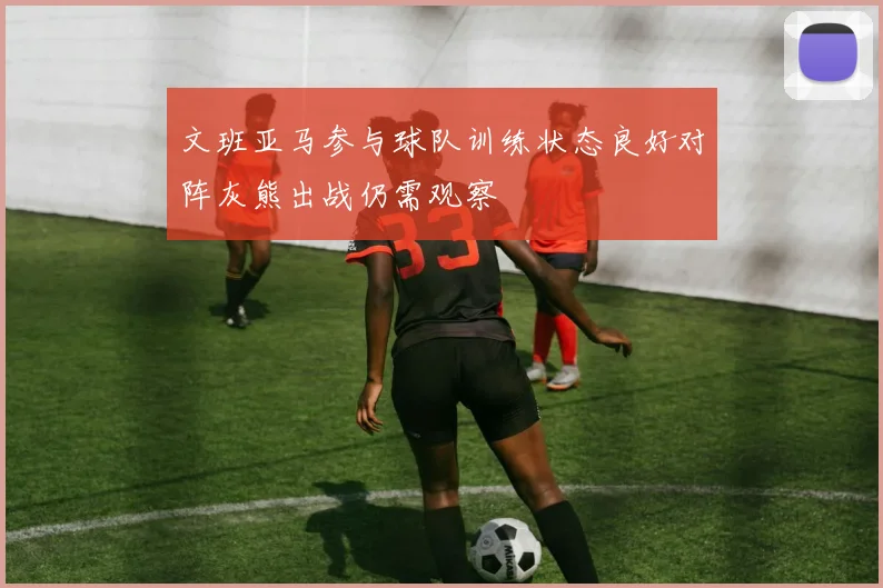 文班亚马参与球队训练状态良好对阵灰熊出战仍需观察