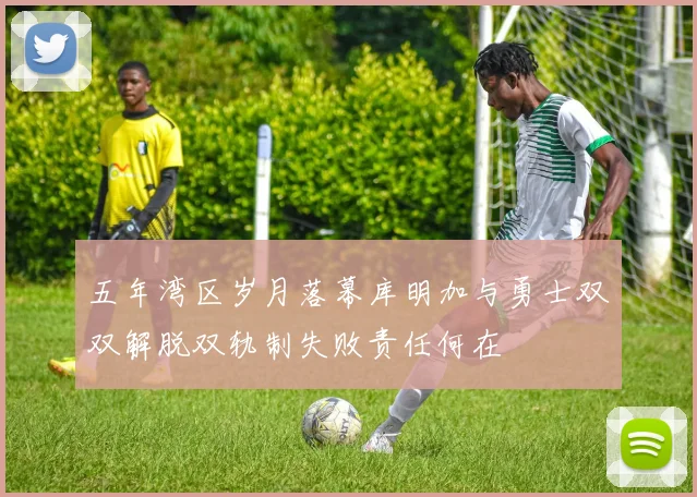 五年湾区岁月落幕库明加与勇士双双解脱双轨制失败责任何在