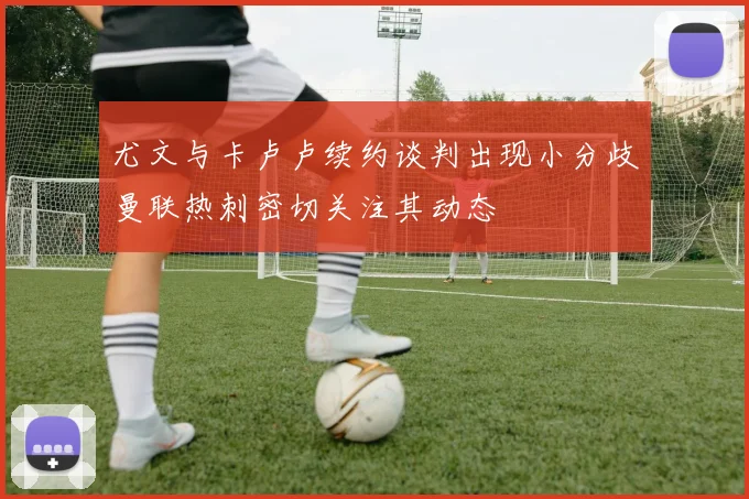 尤文与卡卢卢续约谈判出现小分歧曼联热刺密切关注其动态