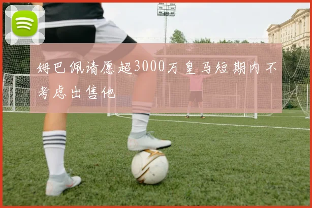 姆巴佩请愿超3000万皇马短期内不考虑出售他
