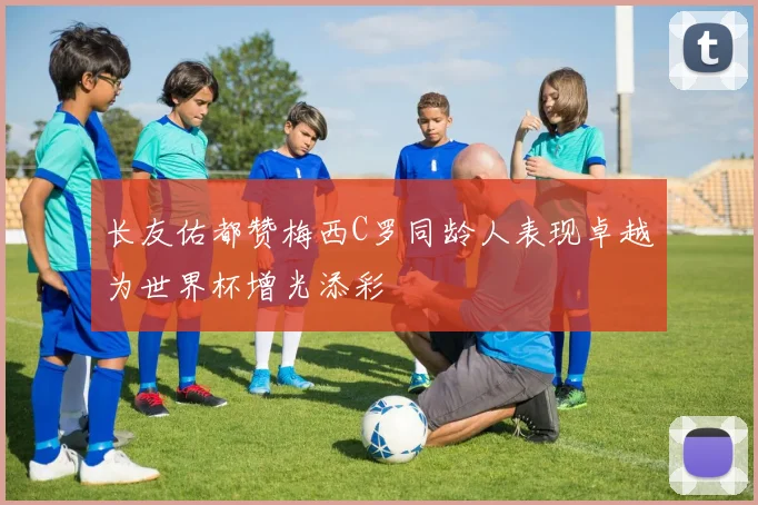 长友佑都赞梅西C罗同龄人表现卓越为世界杯增光添彩