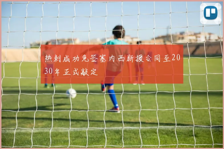热刺成功免签塞内西新援合同至2030年正式敲定