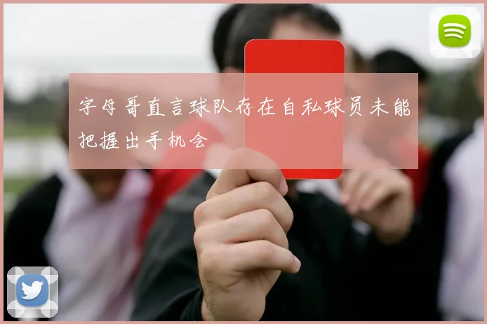字母哥直言球队存在自私球员未能把握出手机会