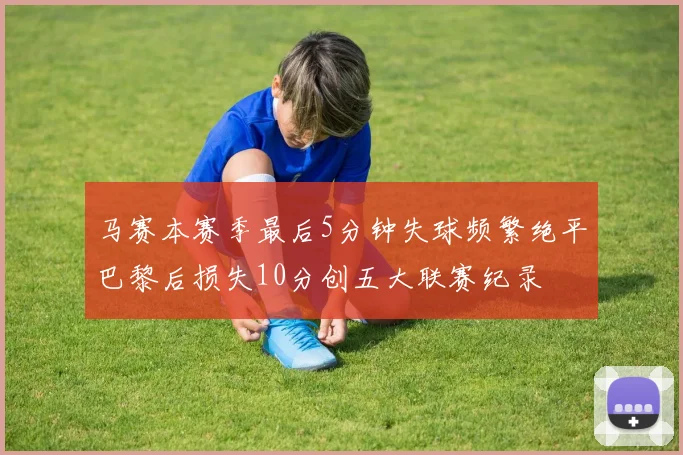 马赛本赛季最后5分钟失球频繁绝平巴黎后损失10分创五大联赛纪录