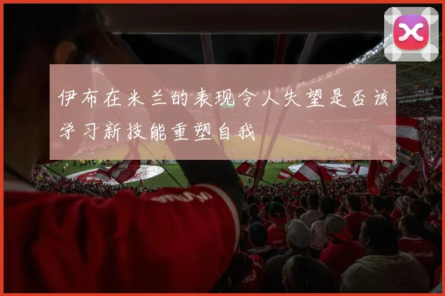 伊布在米兰的表现令人失望是否该学习新技能重塑自我