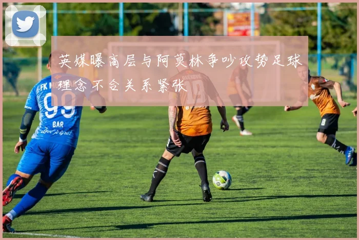英媒曝高层与阿莫林争吵攻势足球理念不合关系紧张