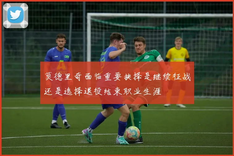 莫德里奇面临重要抉择是继续征战还是选择退役结束职业生涯