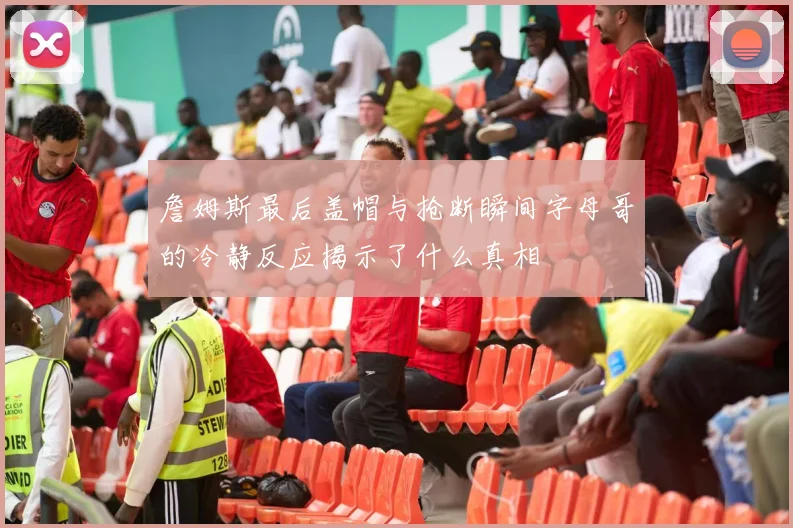 詹姆斯最后盖帽与抢断瞬间字母哥的冷静反应揭示了什么真相