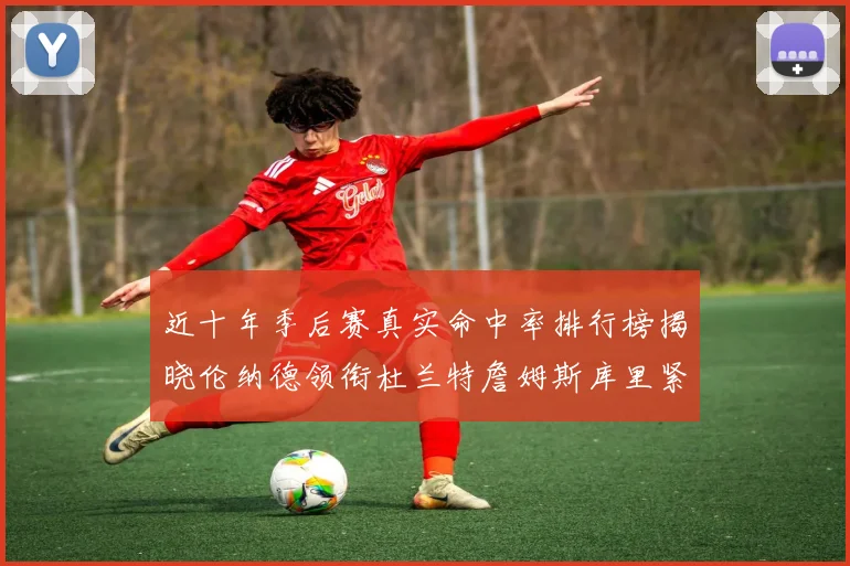 近十年季后赛真实命中率排行榜揭晓伦纳德领衔杜兰特詹姆斯库里紧随其后