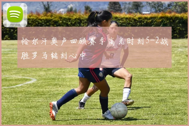 恰尔汗奥卢回顾赛季高光时刻5-2战胜罗马铭刻心中