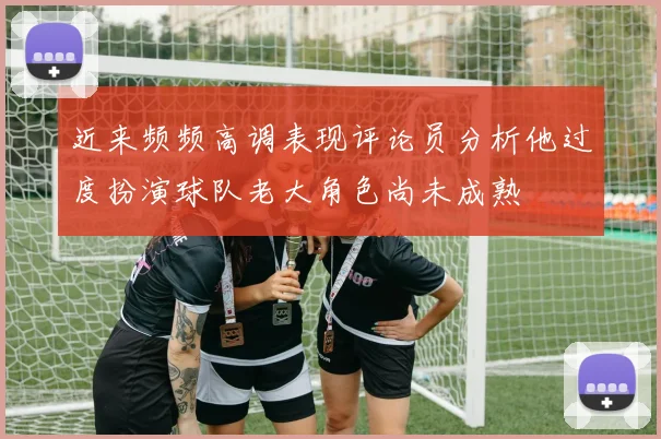 近来频频高调表现评论员分析他过度扮演球队老大角色尚未成熟